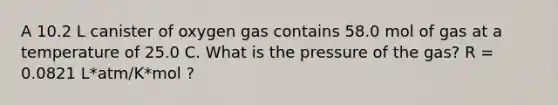 A 10.2 L canister of oxygen gas contains 58.0 mol of gas at a temperature of 25.0 C. What is the pressure of the gas? R = 0.0821 L*atm/K*mol ?