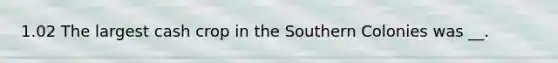 1.02 The largest cash crop in the Southern Colonies was __.