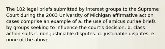 The 102 legal briefs submitted by interest groups to the Supreme Court during the 2003 University of Michigan affirmative action cases comprise an example of a. the use of amicus curiae briefs by groups seeking to influence the court's decision. b. class action suits c. non-justiciable disputes. d. justiciable disputes. e. none of the above.