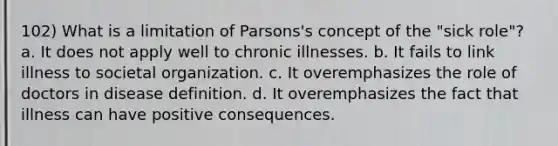 102) What is a limitation of Parsons's concept of the "sick role"? a. It does not apply well to chronic illnesses. b. It fails to link illness to societal organization. c. It overemphasizes the role of doctors in disease definition. d. It overemphasizes the fact that illness can have positive consequences.