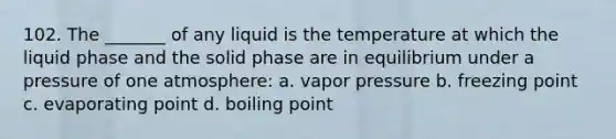 102. The _______ of any liquid is the temperature at which the liquid phase and the solid phase are in equilibrium under a pressure of one atmosphere: a. vapor pressure b. freezing point c. evaporating point d. boiling point