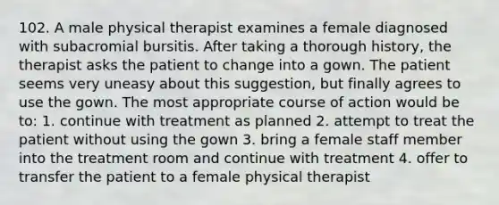 102. A male physical therapist examines a female diagnosed with subacromial bursitis. After taking a thorough history, the therapist asks the patient to change into a gown. The patient seems very uneasy about this suggestion, but finally agrees to use the gown. The most appropriate course of action would be to: 1. continue with treatment as planned 2. attempt to treat the patient without using the gown 3. bring a female staff member into the treatment room and continue with treatment 4. offer to transfer the patient to a female physical therapist