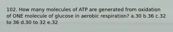 102. How many molecules of ATP are generated from oxidation of ONE molecule of glucose in aerobic respiration? a.30 b.36 c.32 to 36 d.30 to 32 e.32