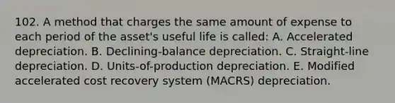 102. A method that charges the same amount of expense to each period of the asset's useful life is called: A. Accelerated depreciation. B. Declining-balance depreciation. C. Straight-line depreciation. D. Units-of-production depreciation. E. Modified accelerated cost recovery system (MACRS) depreciation.