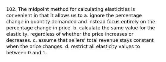 102. The midpoint method for calculating elasticities is convenient in that it allows us to a. ignore the percentage change in quantity demanded and instead focus entirely on the percentage change in price. b. calculate the same value for the elasticity, regardless of whether the price increases or decreases. c. assume that sellers' total revenue stays constant when the price changes. d. restrict all elasticity values to between 0 and 1.