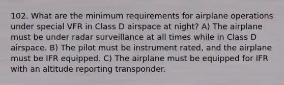 102. What are the minimum requirements for airplane operations under special VFR in Class D airspace at night? A) The airplane must be under radar surveillance at all times while in Class D airspace. B) The pilot must be instrument rated, and the airplane must be IFR equipped. C) The airplane must be equipped for IFR with an altitude reporting transponder.