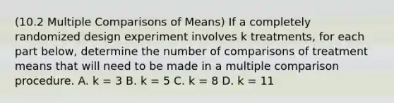 (10.2 Multiple Comparisons of Means) If a completely randomized design experiment involves k treatments, for each part below, determine the number of comparisons of treatment means that will need to be made in a multiple comparison procedure. A. k = 3 B. k = 5 C. k = 8 D. k = 11