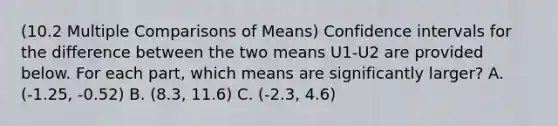 (10.2 Multiple Comparisons of Means) Confidence intervals for the difference between the two means U1-U2 are provided below. For each part, which means are significantly larger? A. (-1.25, -0.52) B. (8.3, 11.6) C. (-2.3, 4.6)