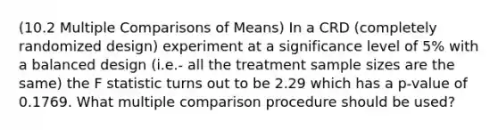 (10.2 Multiple Comparisons of Means) In a CRD (completely randomized design) experiment at a significance level of 5% with a balanced design (i.e.- all the treatment sample sizes are the same) the F statistic turns out to be 2.29 which has a p-value of 0.1769. What multiple comparison procedure should be used?