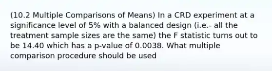 (10.2 Multiple Comparisons of Means) In a CRD experiment at a significance level of 5% with a balanced design (i.e.- all the treatment sample sizes are the same) the F statistic turns out to be 14.40 which has a p-value of 0.0038. What multiple comparison procedure should be used