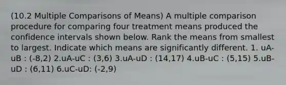 (10.2 Multiple Comparisons of Means) A multiple comparison procedure for comparing four treatment means produced the confidence intervals shown below. Rank the means from smallest to largest. Indicate which means are significantly different. 1. uA-uB : (-8,2) 2.uA-uC : (3,6) 3.uA-uD : (14,17) 4.uB-uC : (5,15) 5.uB-uD : (6,11) 6.uC-uD: (-2,9)