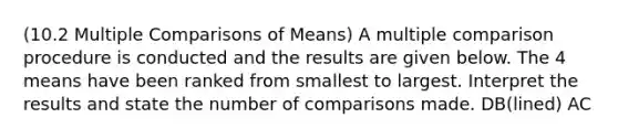 (10.2 Multiple Comparisons of Means) A multiple comparison procedure is conducted and the results are given below. The 4 means have been ranked from smallest to largest. Interpret the results and state the number of comparisons made. DB(lined) AC