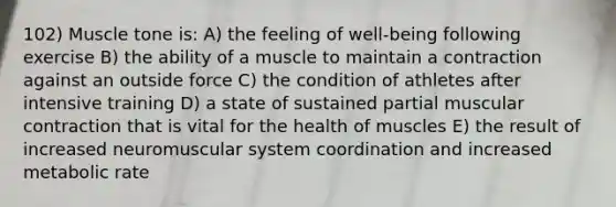 102) Muscle tone is: A) the feeling of well-being following exercise B) the ability of a muscle to maintain a contraction against an outside force C) the condition of athletes after intensive training D) a state of sustained partial muscular contraction that is vital for the health of muscles E) the result of increased neuromuscular system coordination and increased metabolic rate