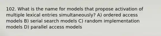 102. What is the name for models that propose activation of multiple lexical entries simultaneously? A) ordered access models B) serial search models C) random implementation models D) parallel access models