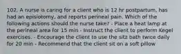 102. A nurse is caring for a client who is 12 hr postpartum, has had an episiotomy, and reports perineal pain. Which of the following actions should the nurse take? - Place a heat lamp at the perineal area for 15 min - Instruct the client to perform Kegel exercises. - Encourage the client to use the sitz bath twice daily for 20 min - Recommend that the client sit on a soft pillow