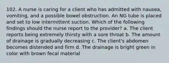 102. A nurse is caring for a client who has admitted with nausea, vomiting, and a possible bowel obstruction. An NG tube is placed and set to low intermittent suction. Which of the following findings should the nurse report to the provider? a. The client reports being extremely thirsty with a sore throat b. The amount of drainage is gradually decreasing c. The client's abdomen becomes distended and firm d. The drainage is bright green in color with brown fecal material