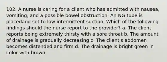 102. A nurse is caring for a client who has admitted with nausea, vomiting, and a possible bowel obstruction. An NG tube is placedand set to low intermittent suction. Which of the following findings should the nurse report to the provider? a. The client reports being extremely thirsty with a sore throat b. The amount of drainage is gradually decreasing c. The client's abdomen becomes distended and firm d. The drainage is bright green in color with brown