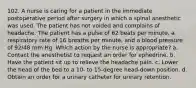 102. A nurse is caring for a patient in the immediate postoperative period after surgery in which a spinal anesthetic was used. The patient has not voided and complains of headache. The patient has a pulse of 62 beats per minute, a respiratory rate of 16 breaths per minute, and a blood pressure of 92/48 mm Hg. Which action by the nurse is appropriate? a. Contact the anesthetist to request an order for ephedrine. b. Have the patient sit up to relieve the headache pain. c. Lower the head of the bed to a 10- to 15-degree head-down position. d. Obtain an order for a urinary catheter for urinary retention.