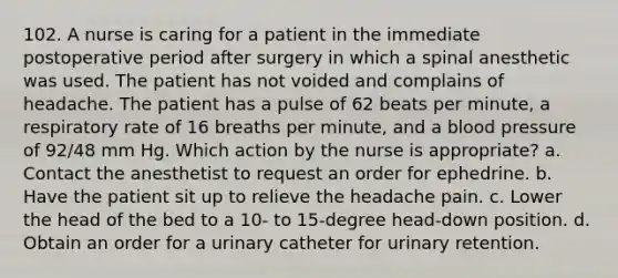 102. A nurse is caring for a patient in the immediate postoperative period after surgery in which a spinal anesthetic was used. The patient has not voided and complains of headache. The patient has a pulse of 62 beats per minute, a respiratory rate of 16 breaths per minute, and a blood pressure of 92/48 mm Hg. Which action by the nurse is appropriate? a. Contact the anesthetist to request an order for ephedrine. b. Have the patient sit up to relieve the headache pain. c. Lower the head of the bed to a 10- to 15-degree head-down position. d. Obtain an order for a urinary catheter for urinary retention.