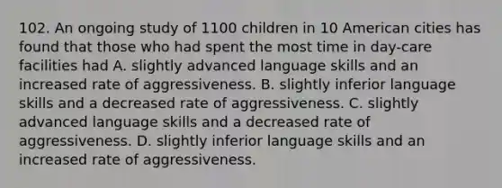 102. An ongoing study of 1100 children in 10 American cities has found that those who had spent the most time in day-care facilities had A. slightly advanced language skills and an increased rate of aggressiveness. B. slightly inferior language skills and a decreased rate of aggressiveness. C. slightly advanced language skills and a decreased rate of aggressiveness. D. slightly inferior language skills and an increased rate of aggressiveness.