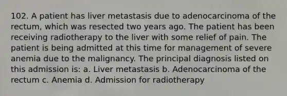 102. A patient has liver metastasis due to adenocarcinoma of the rectum, which was resected two years ago. The patient has been receiving radiotherapy to the liver with some relief of pain. The patient is being admitted at this time for management of severe anemia due to the malignancy. The principal diagnosis listed on this admission is: a. Liver metastasis b. Adenocarcinoma of the rectum c. Anemia d. Admission for radiotherapy