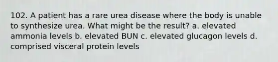 102. A patient has a rare urea disease where the body is unable to synthesize urea. What might be the result? a. elevated ammonia levels b. elevated BUN c. elevated glucagon levels d. comprised visceral protein levels