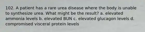 102. A patient has a rare urea disease where the body is unable to synthesize urea. What might be the result? a. elevated ammonia levels b. elevated BUN c. elevated glucagon levels d. compromised visceral protein levels