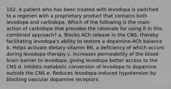 102. A patient who has been treated with levodopa is switched to a regimen with a proprietary product that contains both levodopa and carbidopa. Which of the following is the main action of carbidopa that provides the rationale for using it in this combined approach? a. Blocks ACh release in the CNS, thereby facilitating levodopa's ability to restore a dopamine-ACh balance b. Helps activate dietary vitamin B6, a deficiency of which occurs during levodopa therapy c. Increases permeability of the blood-brain barrier to levodopa, giving levodopa better access to the CNS d. Inhibits metabolic conversion of levodopa to dopamine outside the CNS e. Reduces levodopa-induced hypotension by blocking vascular dopamine receptors