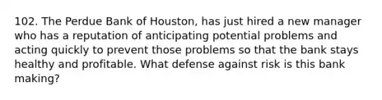 102. The Perdue Bank of Houston, has just hired a new manager who has a reputation of anticipating potential problems and acting quickly to prevent those problems so that the bank stays healthy and profitable. What defense against risk is this bank making?