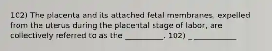 102) The placenta and its attached fetal membranes, expelled from the uterus during the placental stage of labor, are collectively referred to as the __________. 102) _ ___________