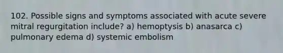 102. Possible signs and symptoms associated with acute severe mitral regurgitation include? a) hemoptysis b) anasarca c) pulmonary edema d) systemic embolism