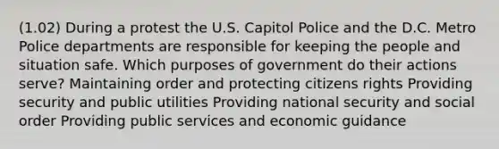 (1.02) During a protest the U.S. Capitol Police and the D.C. Metro Police departments are responsible for keeping the people and situation safe. Which purposes of government do their actions serve? Maintaining order and protecting citizens rights Providing security and public utilities Providing national security and social order Providing public services and economic guidance