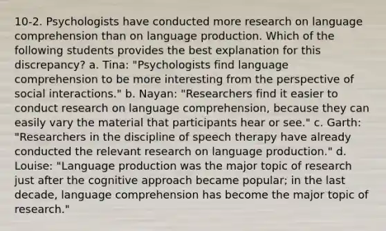 10-2. Psychologists have conducted more research on language comprehension than on language production. Which of the following students provides the best explanation for this discrepancy? a. Tina: "Psychologists find language comprehension to be more interesting from the perspective of social interactions." b. Nayan: "Researchers find it easier to conduct research on language comprehension, because they can easily vary the material that participants hear or see." c. Garth: "Researchers in the discipline of speech therapy have already conducted the relevant research on language production." d. Louise: "Language production was the major topic of research just after the cognitive approach became popular; in the last decade, language comprehension has become the major topic of research."