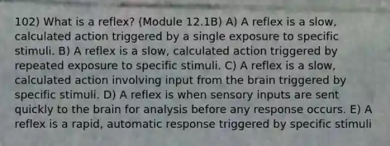 102) What is a reflex? (Module 12.1B) A) A reflex is a slow, calculated action triggered by a single exposure to specific stimuli. B) A reflex is a slow, calculated action triggered by repeated exposure to specific stimuli. C) A reflex is a slow, calculated action involving input from the brain triggered by specific stimuli. D) A reflex is when sensory inputs are sent quickly to the brain for analysis before any response occurs. E) A reflex is a rapid, automatic response triggered by specific stimuli