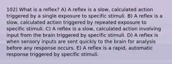 102) What is a reflex? A) A reflex is a slow, calculated action triggered by a single exposure to specific stimuli. B) A reflex is a slow, calculated action triggered by repeated exposure to specific stimuli. C) A reflex is a slow, calculated action involving input from the brain triggered by specific stimuli. D) A reflex is when sensory inputs are sent quickly to the brain for analysis before any response occurs. E) A reflex is a rapid, automatic response triggered by specific stimuli.