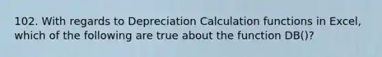 102. With regards to Depreciation Calculation functions in Excel, which of the following are true about the function DB()?