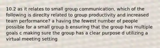 10.2 as it relates to small group communication, which of the following is direclty related to group productivity and increased team performance? a having the fewest number of people possible for a small group b ensuring that the group has multiple goals c making sure the group has a clear purpose d utilizing a virtual meeting setting