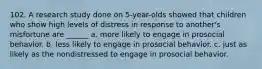 102. A research study done on 5-year-olds showed that children who show high levels of distress in response to another's misfortune are ______ a. more likely to engage in prosocial behavior. b. less likely to engage in prosocial behavior. c. just as likely as the nondistressed to engage in prosocial behavior.