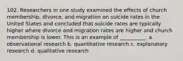 102. ​Researchers in one study examined the effects of church membership, divorce, and migration on suicide rates in the United States and concluded that suicide rates are typically higher where divorce and migration rates are higher and church membership is lower. This is an example of __________.​ a. ​observational research b. ​quantitative research c. ​explanatory research d. ​qualitative research