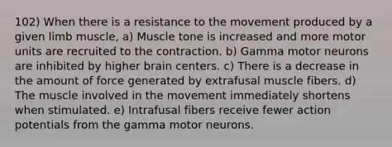 102) When there is a resistance to the movement produced by a given limb muscle, a) Muscle tone is increased and more motor units are recruited to the contraction. b) Gamma motor neurons are inhibited by higher brain centers. c) There is a decrease in the amount of force generated by extrafusal muscle fibers. d) The muscle involved in the movement immediately shortens when stimulated. e) Intrafusal fibers receive fewer action potentials from the gamma motor neurons.