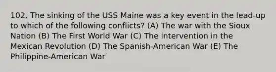 102. The sinking of the USS Maine was a key event in the lead-up to which of the following conflicts? (A) The war with the Sioux Nation (B) The First World War (C) The intervention in the Mexican Revolution (D) The Spanish-American War (E) The Philippine-American War