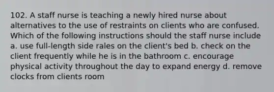 102. A staff nurse is teaching a newly hired nurse about alternatives to the use of restraints on clients who are confused. Which of the following instructions should the staff nurse include a. use full-length side rales on the client's bed b. check on the client frequently while he is in the bathroom c. encourage physical activity throughout the day to expand energy d. remove clocks from clients room