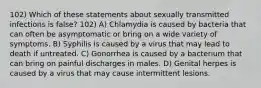 102) Which of these statements about sexually transmitted infections is false? 102) A) Chlamydia is caused by bacteria that can often be asymptomatic or bring on a wide variety of symptoms. B) Syphilis is caused by a virus that may lead to death if untreated. C) Gonorrhea is caused by a bacterium that can bring on painful discharges in males. D) Genital herpes is caused by a virus that may cause intermittent lesions.