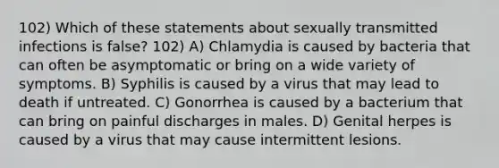 102) Which of these statements about sexually transmitted infections is false? 102) A) Chlamydia is caused by bacteria that can often be asymptomatic or bring on a wide variety of symptoms. B) Syphilis is caused by a virus that may lead to death if untreated. C) Gonorrhea is caused by a bacterium that can bring on painful discharges in males. D) Genital herpes is caused by a virus that may cause intermittent lesions.