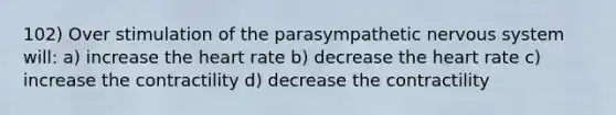 102) Over stimulation of the parasympathetic <a href='https://www.questionai.com/knowledge/kThdVqrsqy-nervous-system' class='anchor-knowledge'>nervous system</a> will: a) increase <a href='https://www.questionai.com/knowledge/kya8ocqc6o-the-heart' class='anchor-knowledge'>the heart</a> rate b) decrease the heart rate c) increase the contractility d) decrease the contractility