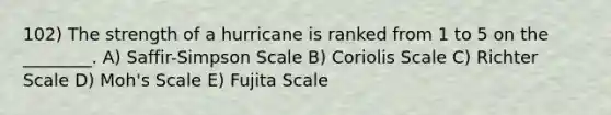 102) The strength of a hurricane is ranked from 1 to 5 on the ________. A) Saffir-Simpson Scale B) Coriolis Scale C) Richter Scale D) Moh's Scale E) Fujita Scale