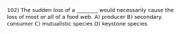 102) The sudden loss of a ________ would necessarily cause the loss of most or all of a food web. A) producer B) secondary consumer C) mutualistic species D) keystone species