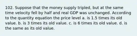 102. Suppose that the money supply tripled, but at the same time velocity fell by half and real GDP was unchanged. According to the quantity equation the price level a. is 1.5 times its old value. b. is 3 times its old value. c. is 6 times its old value. d. is the same as its old value.