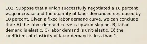 102. Suppose that a union successfully negotiated a 10 percent wage increase and the quantity of labor demanded decreased by 10 percent. Given a fixed labor demand curve, we can conclude that: A) the labor demand curve is upward sloping. B) labor demand is elastic. C) labor demand is unit-elastic. D) the coefficient of elasticity of labor demand is less than 1.