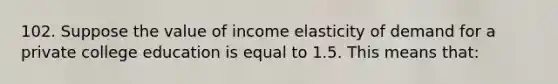 102. Suppose the value of income elasticity of demand for a private college education is equal to 1.5. This means that: